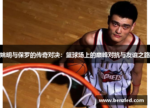 姚明与保罗的传奇对决：篮球场上的巅峰对抗与友谊之路