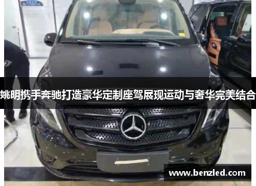 姚明携手奔驰打造豪华定制座驾展现运动与奢华完美结合