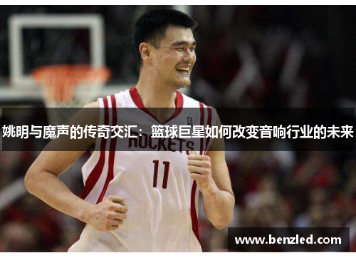姚明与魔声的传奇交汇：篮球巨星如何改变音响行业的未来